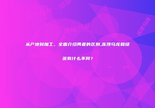 从产地到加工，全面介绍两者的区别,冻顶乌龙和绿茶有什么不同？