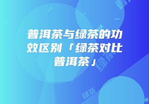 普洱茶与绿茶的功效区别「绿茶对比普洱茶」