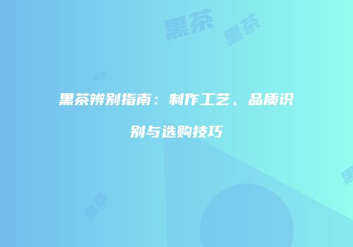 黑茶辨别指南：制作工艺、品质识别与选购技巧