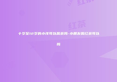 十岁至12岁的小孩可以喝茶吗-小朋友喝红茶可以吗