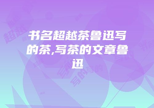 书名超越茶鲁迅写的茶,写茶的文章鲁迅