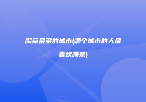喝茶最多的城市(哪个城市的人最喜欢喝茶)