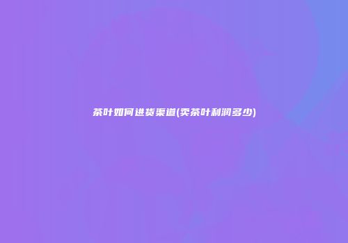 茶叶如何进货渠道(卖茶叶利润多少)