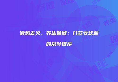 清热去火，养生保健：几款受欢迎的茶叶推荐