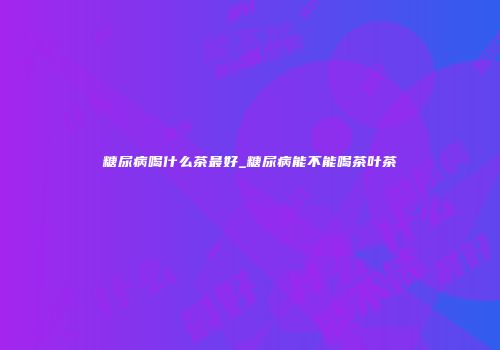 糖尿病喝什么茶最好_糖尿病能不能喝茶叶茶
