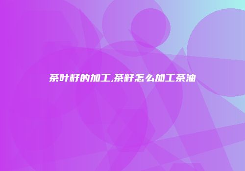 茶叶籽的加工,茶籽怎么加工茶油