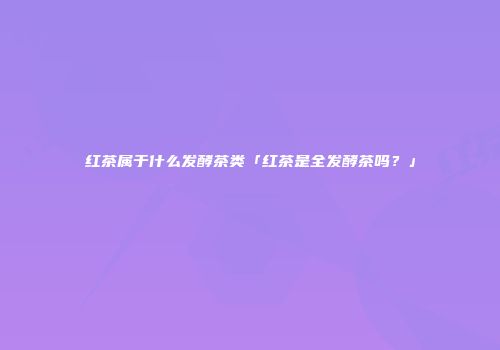 红茶属于什么发酵茶类「红茶是全发酵茶吗？」