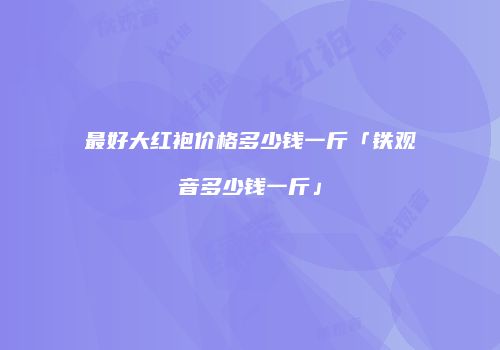 最好大红袍价格多少钱一斤「铁观音多少钱一斤」