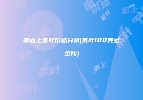市面上茶叶价格分析(茶叶100克多少钱)