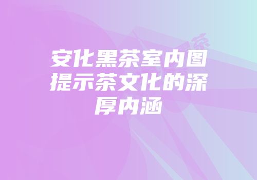 安化黑茶室内图提示茶文化的深厚内涵