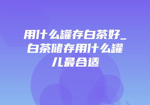 用什么罐存白茶好_白茶储存用什么罐儿最合适