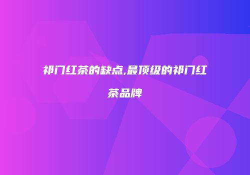 祁门红茶的缺点,最顶级的祁门红茶品牌