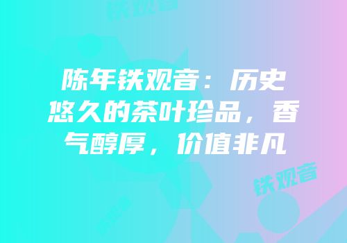 陈年铁观音：历史悠久的茶叶珍品，香气醇厚，价值非凡