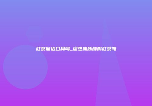 红茶能治口臭吗_湿热体质能喝红茶吗