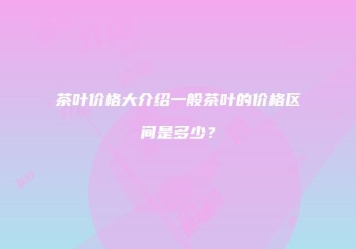 茶叶价格大介绍一般茶叶的价格区间是多少？