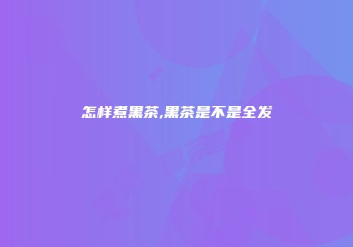 怎样煮黑茶,黑茶是不是全发