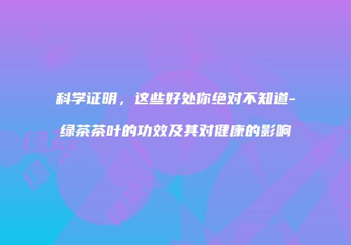 科学证明，这些好处你绝对不知道-绿茶茶叶的功效及其对健康的影响