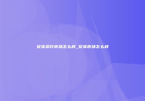 安溪茶叶市场怎么样_安溪市场怎么样