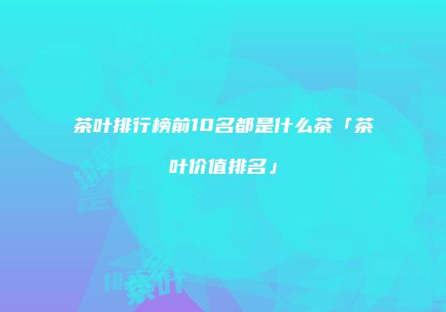 茶叶排行榜前10名都是什么茶「茶叶价值排名」