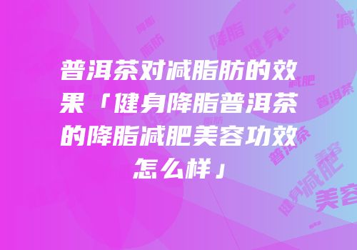 普洱茶对减脂肪的效果「健身降脂普洱茶的降脂减肥美容功效怎么样」