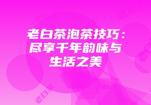 老白茶泡茶技巧：尽享千年韵味与生活之美
