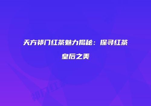 天方祁门红茶魅力揭秘：探寻红茶皇后之美