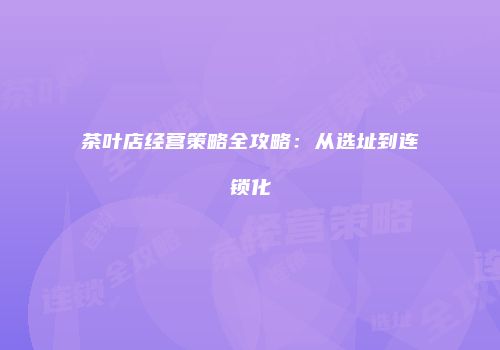 茶叶店经营策略全攻略：从选址到连锁化