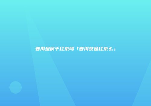 普洱是属于红茶吗「普洱茶是红茶么」