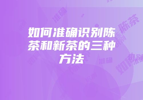 如何准确识别陈茶和新茶的三种方法