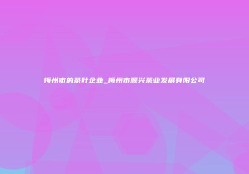 梅州市的茶叶企业_梅州市顺兴茶业发展有限公司