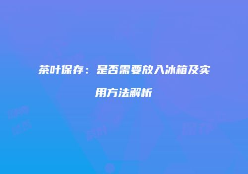 茶叶保存：是否需要放入冰箱及实用方法解析
