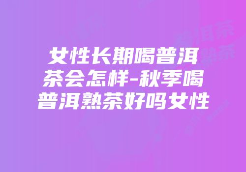 女性长期喝普洱茶会怎样-秋季喝普洱熟茶好吗女性