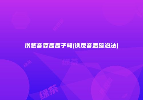 铁观音要盖盖子吗(铁观音盖碗泡法)