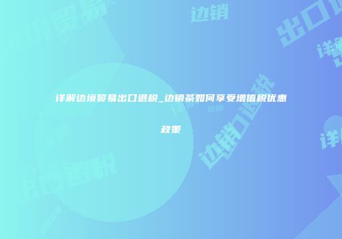 详解边境贸易出口退税_边销茶如何享受增值税优惠政策
