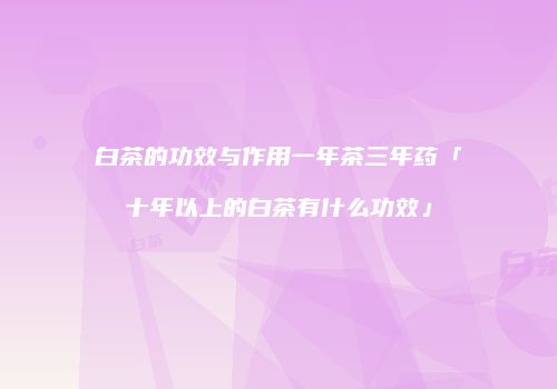 白茶的功效与作用一年茶三年药「十年以上的白茶有什么功效」
