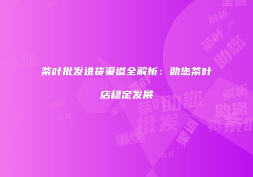 茶叶批发进货渠道全解析：助您茶叶店稳定发展