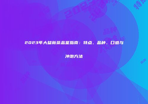 2023年大益新茶品鉴指南：特点、品种、口感与冲泡方法