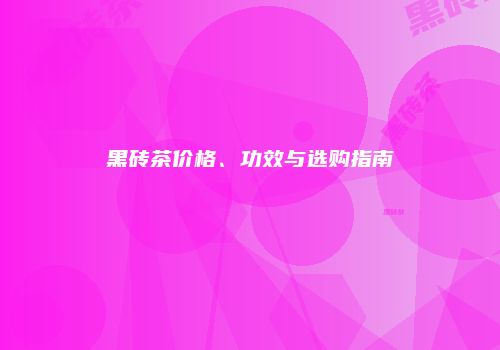 黑砖茶价格、功效与选购指南