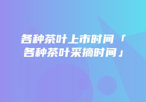 各种茶叶上市时间「各种茶叶采摘时间」