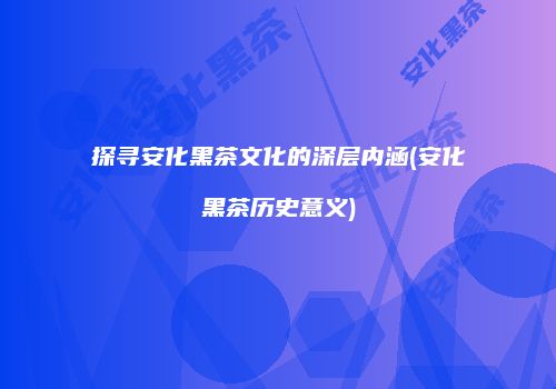 探寻安化黑茶文化的深层内涵(安化黑茶历史意义)