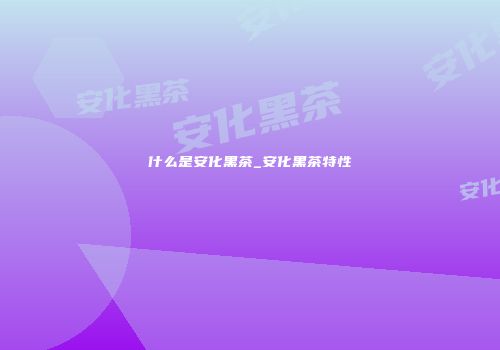 什么是安化黑茶_安化黑茶特性