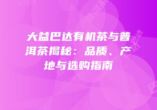 大益巴达有机茶与普洱茶揭秘：品质、产地与选购指南