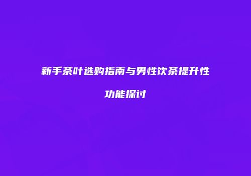 新手茶叶选购指南与男性饮茶提升性功能探讨