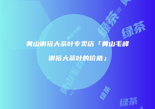 黄山谢裕大茶叶专卖店「黄山毛峰谢裕大茶叶的价格」