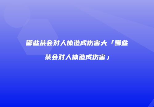 哪些茶会对人体造成伤害大「哪些茶会对人体造成伤害」