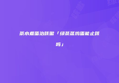茶水煮蛋治咳嗽「绿茶蒸鸡蛋能止咳吗」