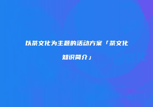 以茶文化为主题的活动方案「茶文化知识简介」