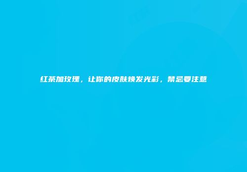 红茶加玫瑰，让你的皮肤焕发光彩，禁忌要注意