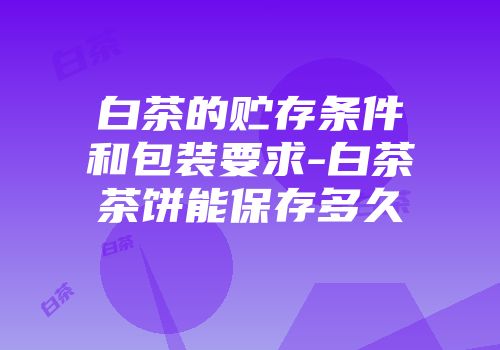 白茶的贮存条件和包装要求-白茶茶饼能保存多久