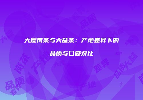 大度岗茶与大益茶：产地差异下的品质与口感对比
